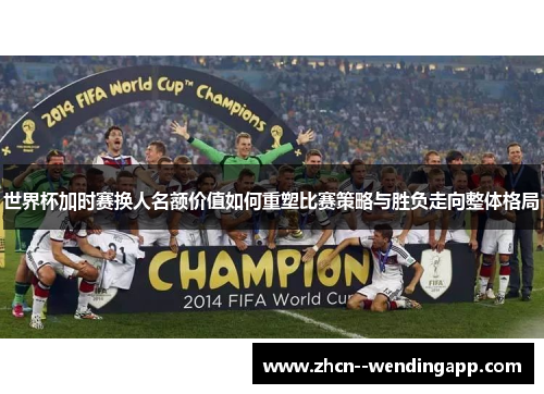 世界杯加时赛换人名额价值如何重塑比赛策略与胜负走向整体格局