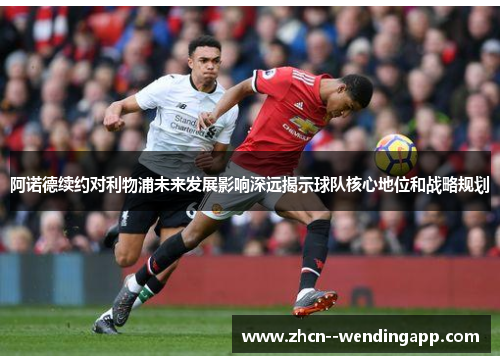 阿诺德续约对利物浦未来发展影响深远揭示球队核心地位和战略规划