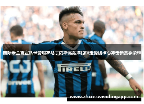 国际米兰官宣队长劳塔罗马丁内斯高薪续约锁定锋线核心冲击新赛季荣耀