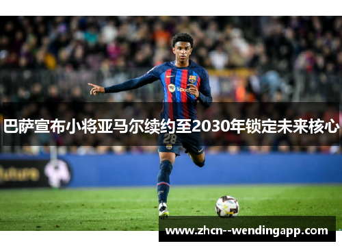 巴萨宣布小将亚马尔续约至2030年锁定未来核心