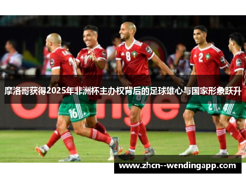 摩洛哥获得2025年非洲杯主办权背后的足球雄心与国家形象跃升 摩洛哥获得2025年非洲杯主办权背后的足球雄心与国家形象跃升