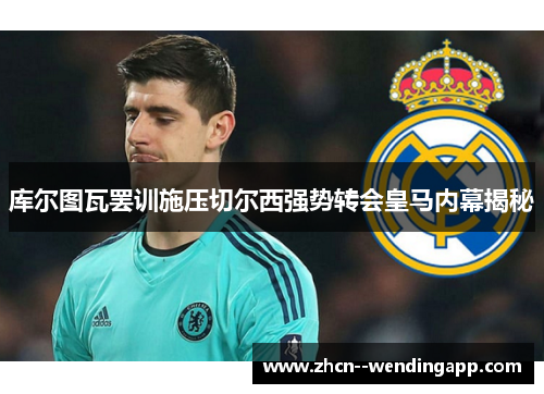 库尔图瓦罢训施压切尔西强势转会皇马内幕揭秘